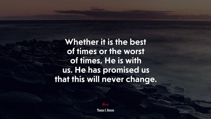 Whether it is the best of times or the worst of times, He is with us. He has promised us that this will never change. | Thomas S. Monson quote