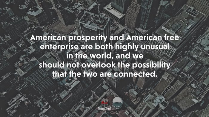 American prosperity and American free enterprise are both highly unusual in the world, and we should not overlook the possibility that the two are connected. | Thomas Sowell quote