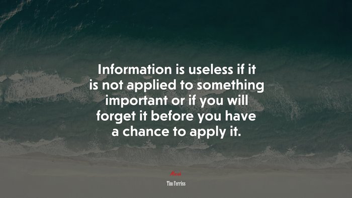 Information is useless if it is not applied to something important or if you will forget it before you have a chance to apply it. | Tim Ferriss quote