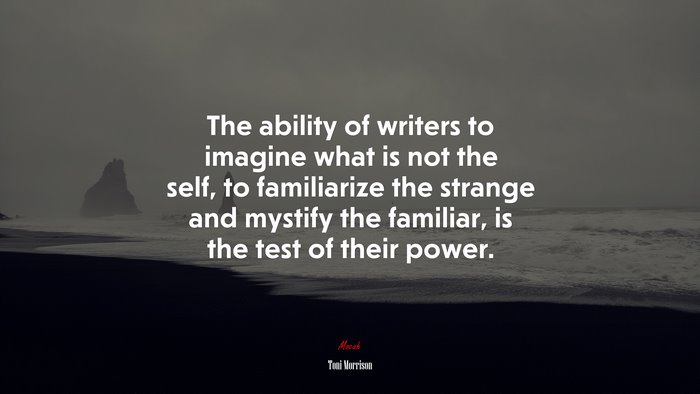 The ability of writers to imagine what is not the self, to familiarize the strange and mystify the familiar, is the test of their power. | Toni Morrison quote