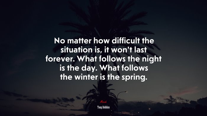 No matter how difficult the situation is, it won’t last forever. What follows the night is the day. What follows the winter is the spring. | Tony Robbins quote