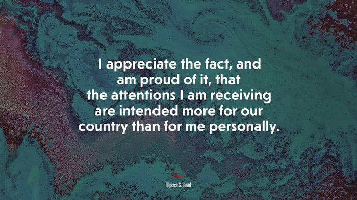 I appreciate the fact, and am proud of it, that the attentions I am receiving are intended more for our country than for me personally. | Ulysses S. Grant quote