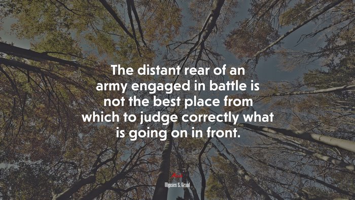 The distant rear of an army engaged in battle is not the best place from which to judge correctly what is going on in front. | Ulysses S. Grant quote