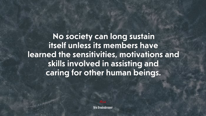 No society can long sustain itself unless its members have learned the sensitivities, motivations and skills involved in assisting and caring for other human beings. | Urie Bronfenbrenner quote