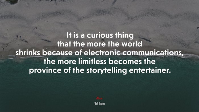 It is a curious thing that the more the world shrinks because of electronic communications, the more limitless becomes the province of the storytelling entertainer. | Walt Disney quote