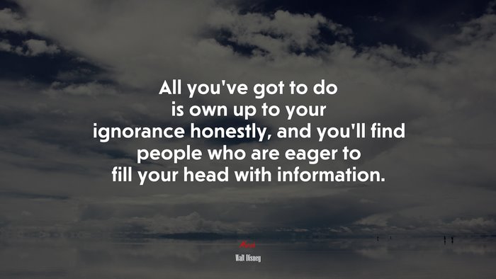 All you’ve got to do is own up to your ignorance honestly, and you’ll find people who are eager to fill your head with information. | Walt Disney quote