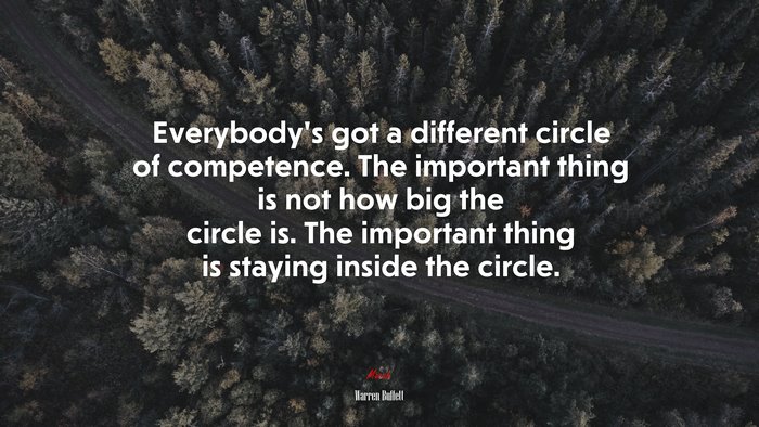 Everybody’s got a different circle of competence. The important thing is not how big the circle is. The important thing is staying inside the circle. | Warren Buffett quote