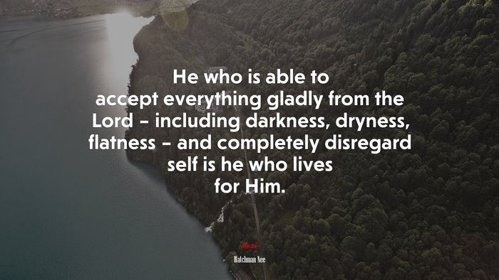 He who is able to accept everything gladly from the Lord – including darkness, dryness, flatness – and completely disregard self is he who lives for Him. | Watchman Nee quote