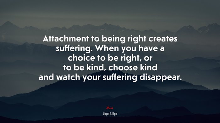 Attachment to being right creates suffering. When you have a choice to be right, or to be kind, choose kind and watch your suffering disappear. | Wayne W. Dyer quote