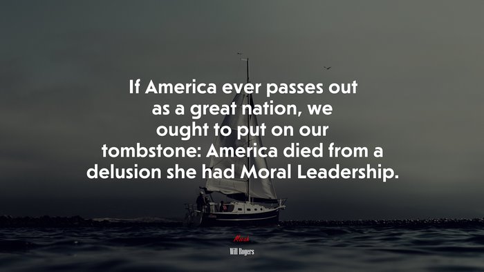 If America ever passes out as a great nation, we ought to put on our tombstone: America died from a delusion she had Moral Leadership. | Will Rogers quote