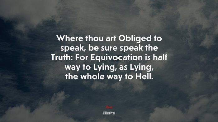 Where thou art Obliged to speak, be sure speak the Truth: For Equivocation is half way to Lying, as Lying, the whole way to Hell. | William Penn quote