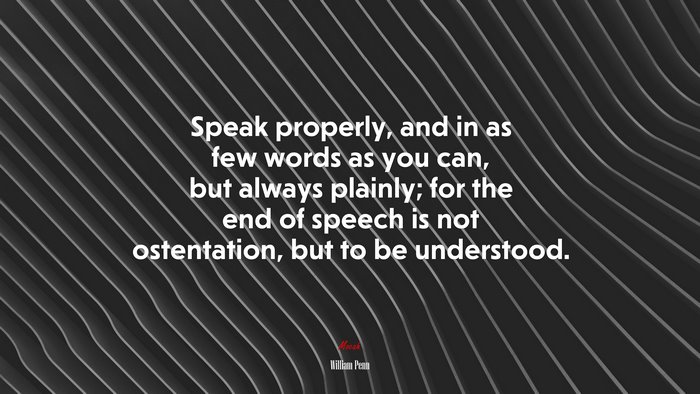 Speak properly, and in as few words as you can, but always plainly; for the end of speech is not ostentation, but to be understood. | William Penn quote