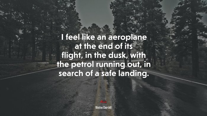 I feel like an aeroplane at the end of its flight, in the dusk, with the petrol running out, in search of a safe landing. | Winston Churchill quote