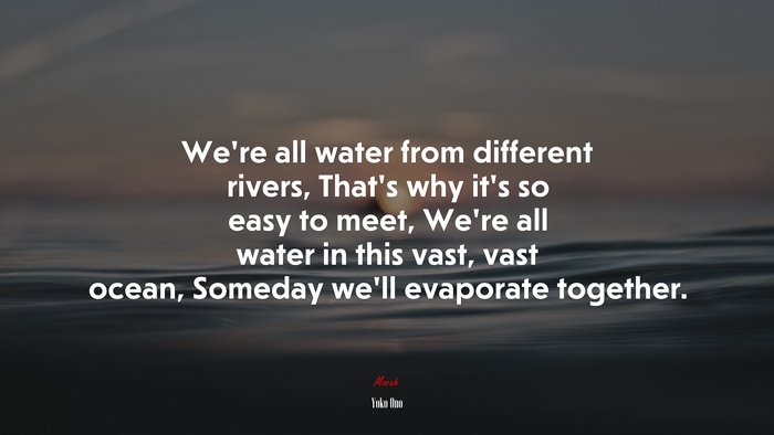 We’re all water from different rivers, That’s why it’s so easy to meet, We’re all water in this vast, vast ocean, Someday we’ll evaporate together. | Yoko Ono quote