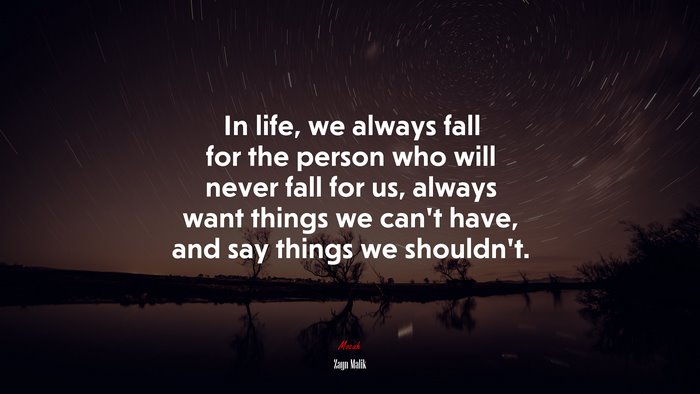 In life, we always fall for the person who will never fall for us, always want things we can’t have, and say things we shouldn’t. | Zayn Malik quote