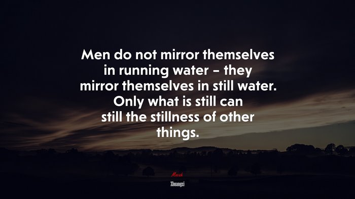 Men do not mirror themselves in running water – they mirror themselves in still water. Only what is still can still the stillness of other things. | Zhuangzi quote
