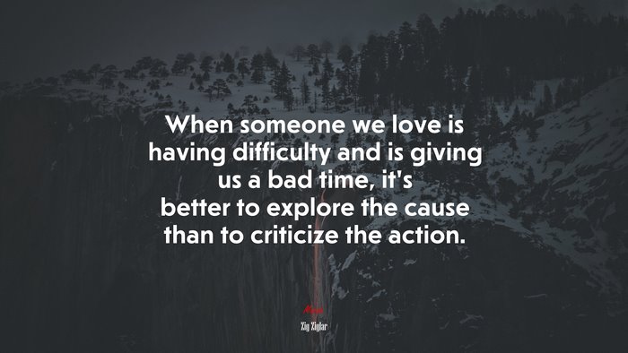 When someone we love is having difficulty and is giving us a bad time, it’s better to explore the cause than to criticize the action. | Zig Ziglar quote