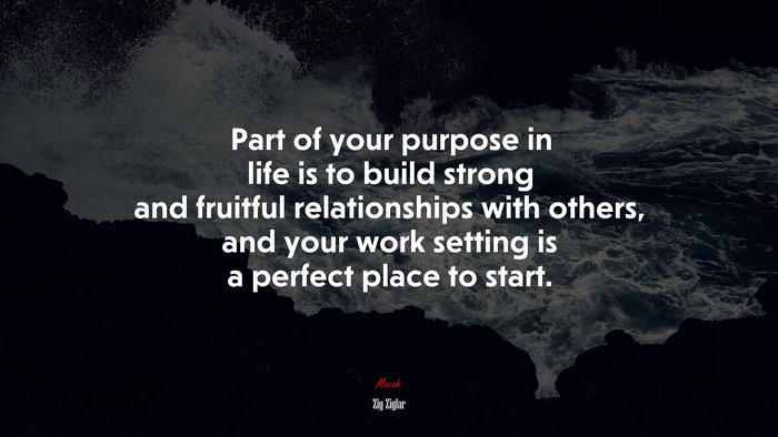 Part of your purpose in life is to build strong and fruitful relationships with others, and your work setting is a perfect place to start. | Zig Ziglar quote