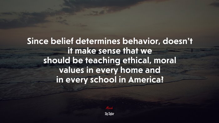Since belief determines behavior, doesn’t it make sense that we should be teaching ethical, moral values in every home and in every school in America? | Zig Ziglar quote
