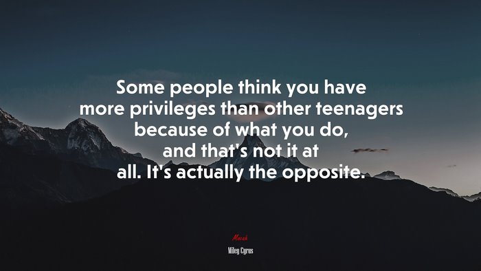 Some people think you have more privileges than other teenagers because of what you do, and that’s not it at all. It’s actually the opposite. | Miley Cyrus quote