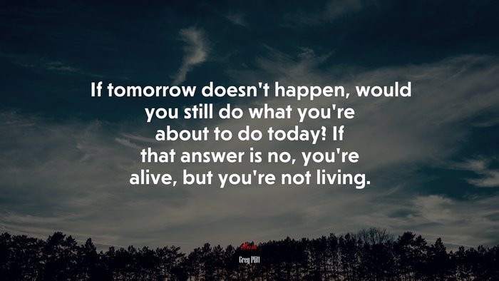 If tomorrow doesn’t happen, would you still do what you’re about to do today? If that answer is no, you’re alive, but you’re not living. | Greg Plitt quote