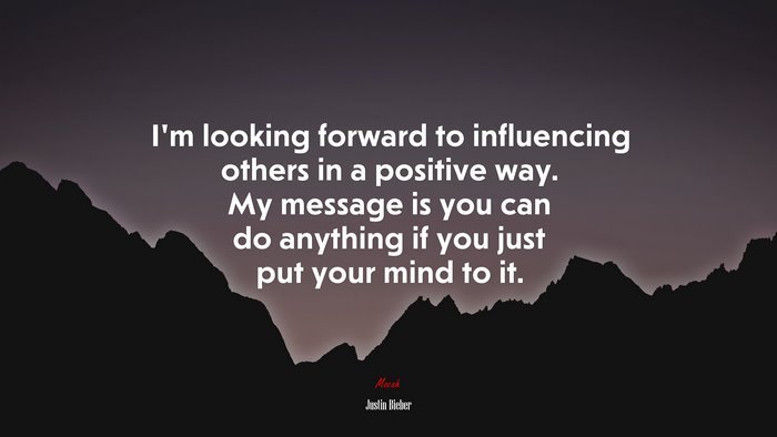I’m looking forward to influencing others in a positive way. My message is you can do anything if you just put your mind to it. | Justin Bieber quote