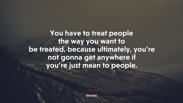 You have to treat people the way you want to be treated, because ultimately, you’re not gonna get anywhere if you’re just mean to people. | Selena Gómez quote