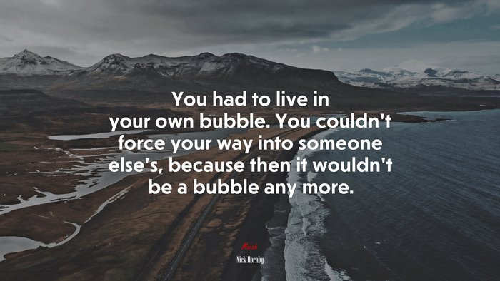 You had to live in your own bubble. You couldn’t force your way into someone else’s, because then it wouldn’t be a bubble any more. | Nick Hornby quote