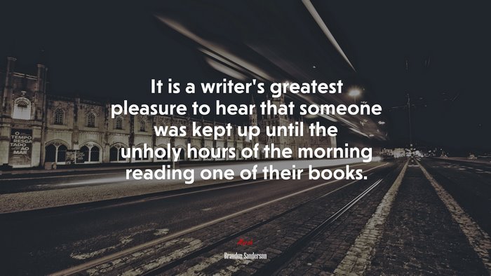 It is a writer’s greatest pleasure to hear that someone was kept up until the unholy hours of the morning reading one of their books. | Brandon Sanderson quote