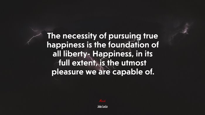 The necessity of pursuing true happiness is the foundation of all liberty- Happiness, in its full extent, is the utmost pleasure we are capable of. | John Locke quote