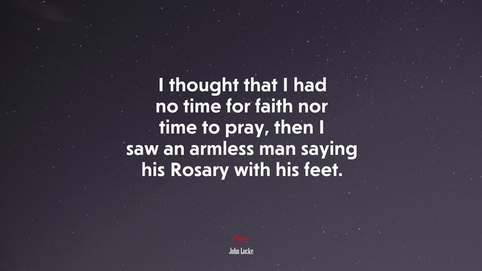 I thought that I had no time for faith nor time to pray, then I saw an armless man saying his Rosary with his feet. | John Locke quote