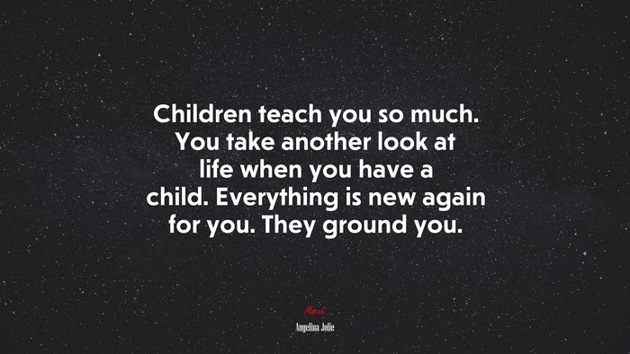 Children teach you so much. You take another look at life when you have a child. Everything is new again for you. They ground you. | Angelina Jolie quote