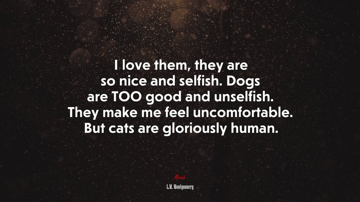 I love them, they are so nice and selfish. Dogs are TOO good and unselfish. They make me feel uncomfortable. But cats are gloriously human. | L.M. Montgomery quote