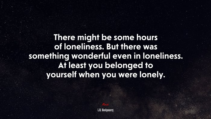 There might be some hours of loneliness. But there was something wonderful even in loneliness. At least you belonged to yourself when you were lonely. | L.M. Montgomery quote