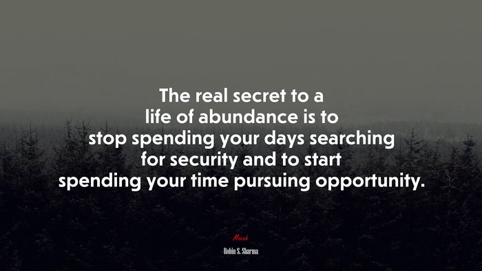 The real secret to a life of abundance is to stop spending your days searching for security and to start spending your time pursuing opportunity. | Robin S. Sharma quote