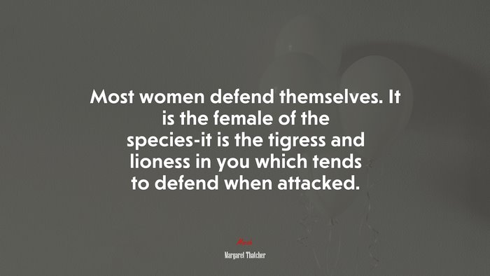 Most women defend themselves. It is the female of the species-it is the tigress and lioness in you which tends to defend when attacked. | Margaret Thatcher quote