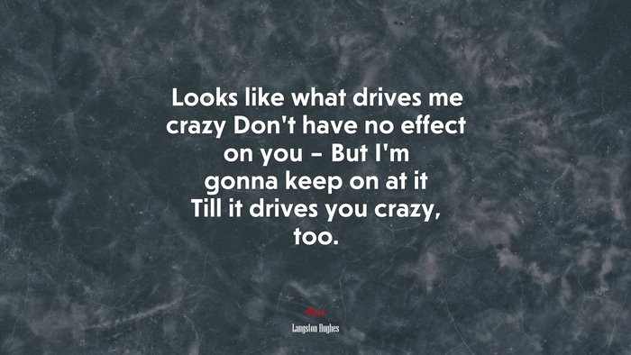 Looks like what drives me crazy Don’t have no effect on you – But I’m gonna keep on at it Till it drives you crazy, too. | Langston Hughes quote