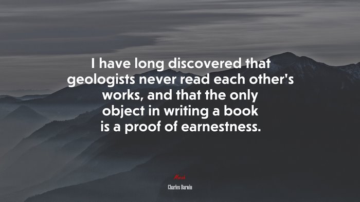 I have long discovered that geologists never read each other’s works, and that the only object in writing a book is a proof of earnestness. | Charles Darwin quote