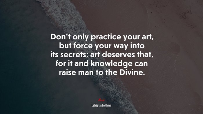 Don’t only practice your art, but force your way into its secrets; art deserves that, for it and knowledge can raise man to the Divine. | Ludwig van Beethoven quote