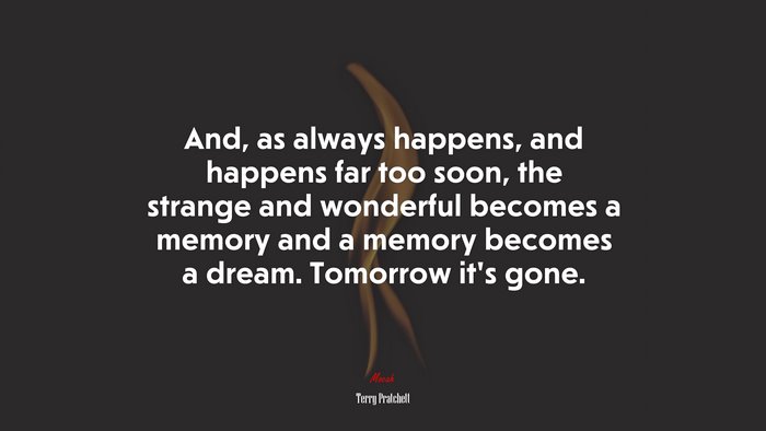And, as always happens, and happens far too soon, the strange and wonderful becomes a memory and a memory becomes a dream. Tomorrow it’s gone. | Terry Pratchett quote