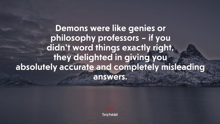 Demons were like genies or philosophy professors – if you didn’t word things exactly right, they delighted in giving you absolutely accurate and completely misleading answers. | Terry Pratchett quote