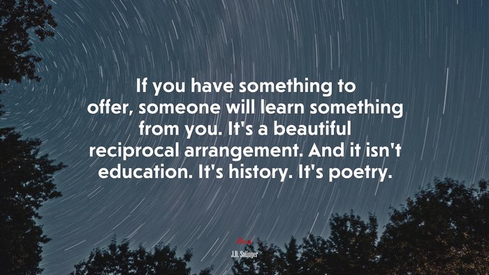 If you have something to offer, someone will learn something from you. It’s a beautiful reciprocal arrangement. And it isn’t education. It’s history. It’s poetry. | J.D. Salinger quote