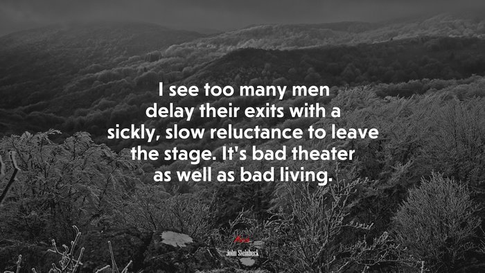 I see too many men delay their exits with a sickly, slow reluctance to leave the stage. It’s bad theater as well as bad living. | John Steinbeck quote