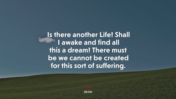 Is there another Life? Shall I awake and find all this a dream? There must be we cannot be created for this sort of suffering. | John Keats quote
