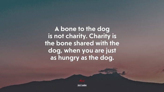 A bone to the dog is not charity. Charity is the bone shared with the dog, when you are just as hungry as the dog. | Jack London quote