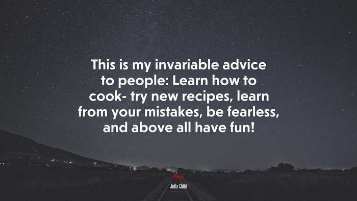 This is my invariable advice to people: Learn how to cook- try new recipes, learn from your mistakes, be fearless, and above all have fun! | Julia Child quote