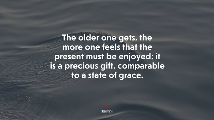 The older one gets, the more one feels that the present must be enjoyed; it is a precious gift, comparable to a state of grace. | Marie Curie quote