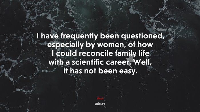 I have frequently been questioned, especially by women, of how I could reconcile family life with a scientific career. Well, it has not been easy. | Marie Curie quote