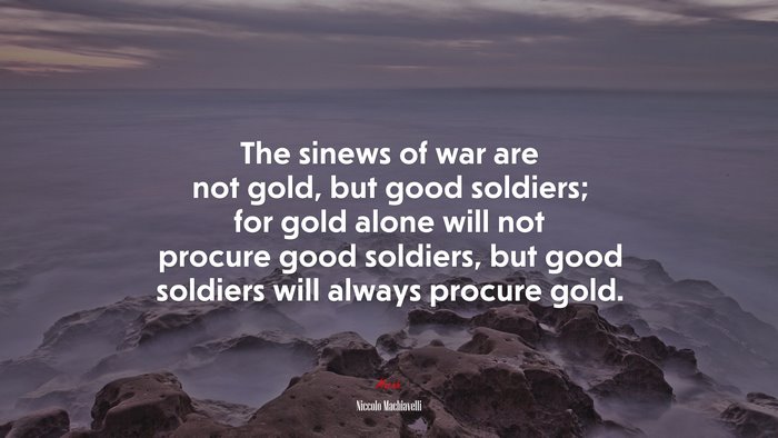 The sinews of war are not gold, but good soldiers; for gold alone will not procure good soldiers, but good soldiers will always procure gold. | Niccolò Machiavelli quote