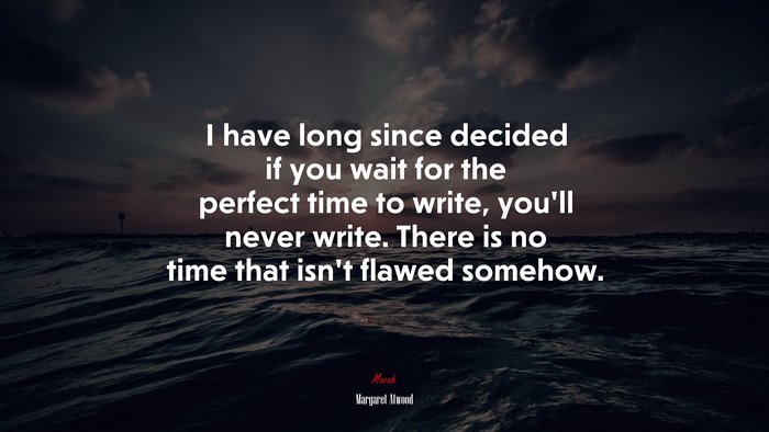 I have long since decided if you wait for the perfect time to write, you’ll never write. There is no time that isn’t flawed somehow. | Margaret Atwood quote